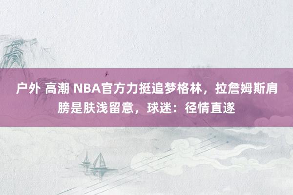 户外 高潮 NBA官方力挺追梦格林，拉詹姆斯肩膀是肤浅留意，球迷：径情直遂