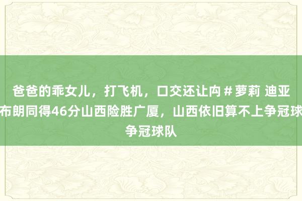 爸爸的乖女儿，打飞机，口交还让禸＃萝莉 迪亚洛布朗同得46分山西险胜广厦，山西依旧算不上争冠球队