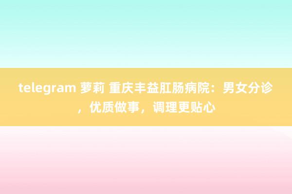 telegram 萝莉 重庆丰益肛肠病院:男女分诊,优质做事,调理更贴心