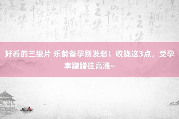 好看的三级片 乐龄备孕别发愁！收拢这3点，受孕率蹭蹭往高涨~