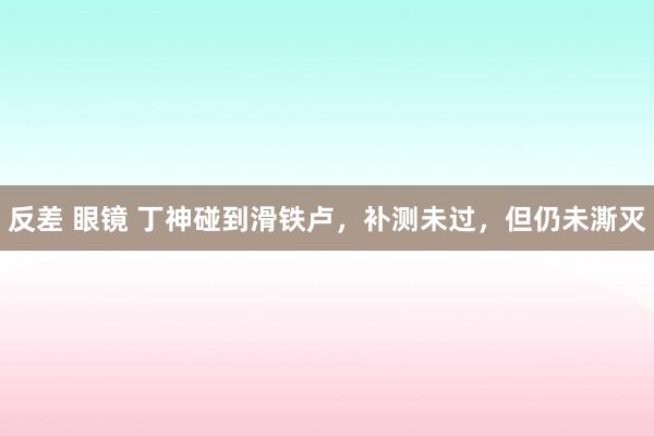 反差 眼镜 丁神碰到滑铁卢,补测未过,但仍未澌灭