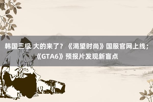 韩国三级 大的来了？《渴望时尚》国服官网上线；《GTA6》预报片发现新盲点