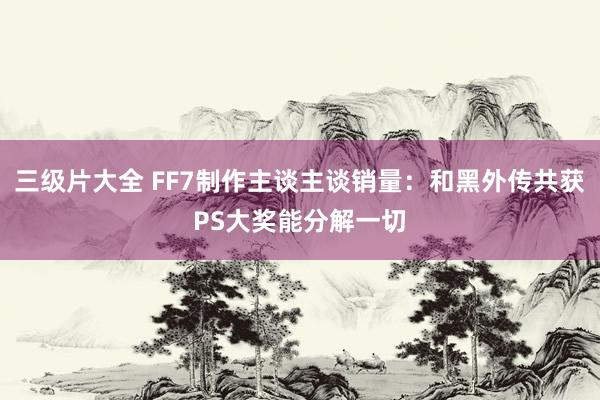 三级片大全 FF7制作主谈主谈销量：和黑外传共获PS大奖能分解一切