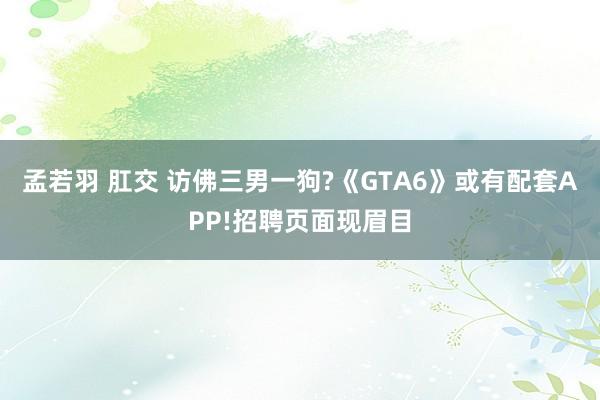 孟若羽 肛交 访佛三男一狗?《GTA6》或有配套APP!招聘页面现眉目