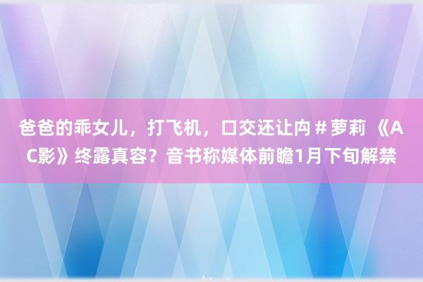 爸爸的乖女儿,打飞机,口交还让禸#萝莉 《AC影》终露真容?音书称媒体前瞻1月下旬解禁
