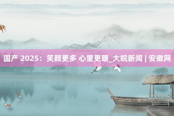国产 2025：笑颜更多 心里更暖_大皖新闻 | 安徽网