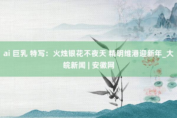 ai 巨乳 特写：火烛银花不夜天 精明维港迎新年_大皖新闻 | 安徽网