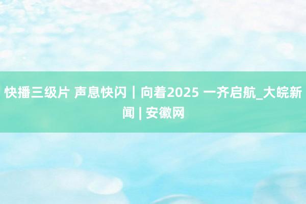 快播三级片 声息快闪|向着2025 一齐启航_大皖新闻 | 安徽网