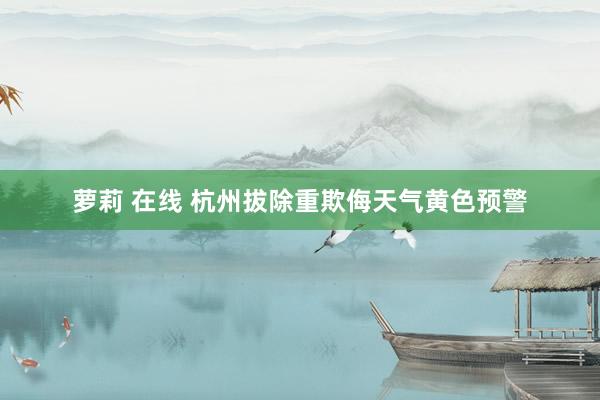 萝莉 在线 杭州拔除重欺侮天气黄色预警