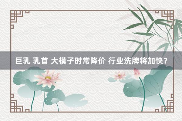 巨乳 乳首 大模子时常降价 行业洗牌将加快?