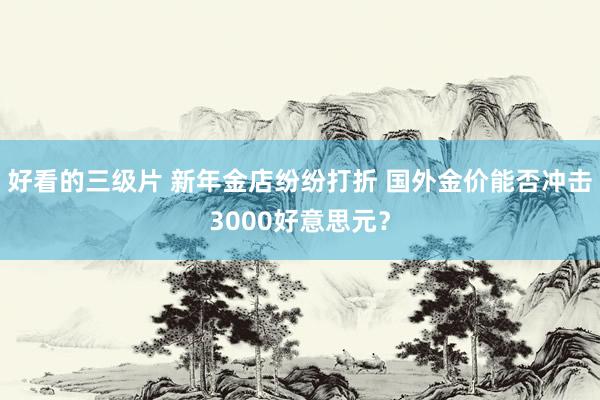 好看的三级片 新年金店纷纷打折 国外金价能否冲击3000好意思元？