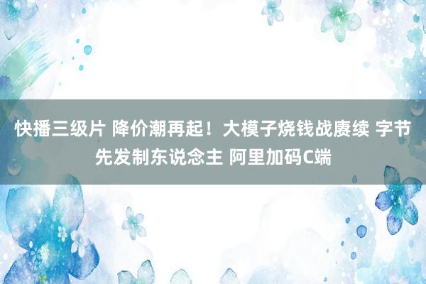 快播三级片 降价潮再起！大模子烧钱战赓续 字节先发制东说念主 阿里加码C端