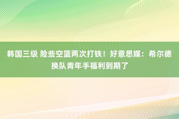 韩国三级 险些空篮两次打铁！好意思媒：希尔德换队青年手福利到期了