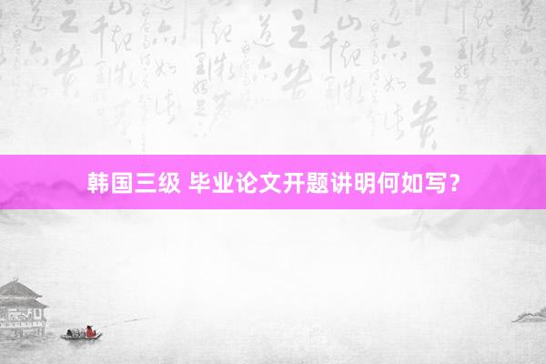 韩国三级 毕业论文开题讲明何如写？