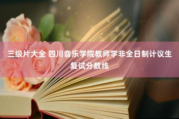 三级片大全 四川音乐学院教师学非全日制计议生复试分数线