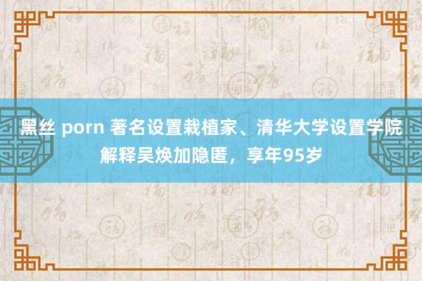黑丝 porn 著名设置栽植家、清华大学设置学院解释吴焕加隐匿，享年95岁