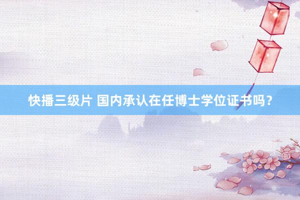 快播三级片 国内承认在任博士学位证书吗？