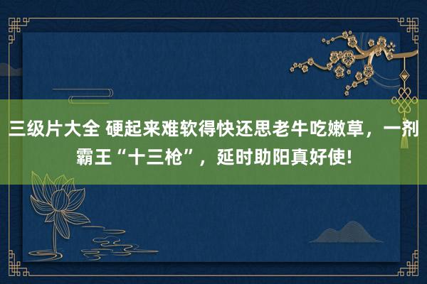 三级片大全 硬起来难软得快还思老牛吃嫩草,一剂霸王“十三枪”,延时助阳真好使!