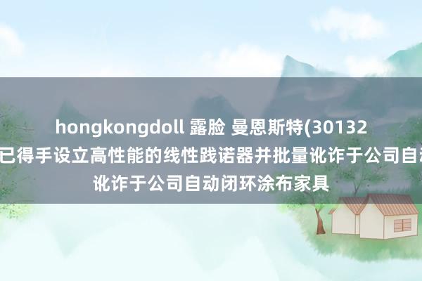 hongkongdoll 露脸 曼恩斯特(301325.SZ)：子公司已得手设立高性能的线性践诺器并批量讹诈于公司自动闭环涂布家具