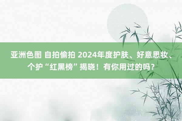 亚洲色图 自拍偷拍 2024年度护肤、好意思妆、个护“红黑榜”揭晓！有你用过的吗？
