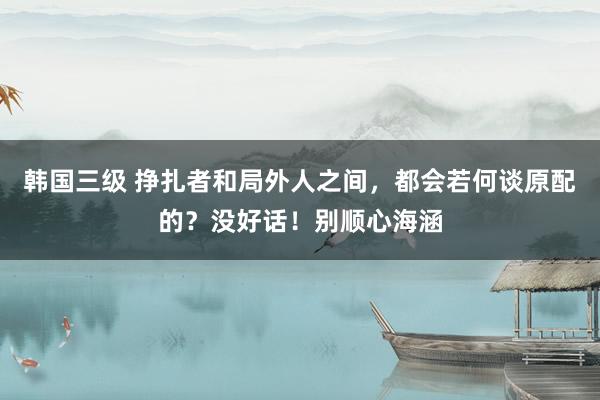 韩国三级 挣扎者和局外人之间，都会若何谈原配的？没好话！别顺心海涵