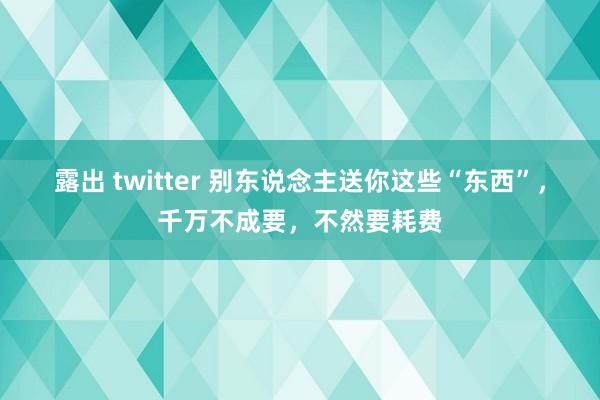 露出 twitter 别东说念主送你这些“东西”，千万不成要，不然要耗费