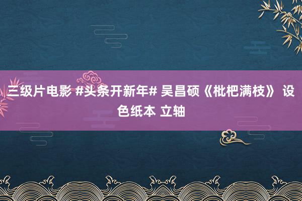三级片电影 #头条开新年# 吴昌硕《枇杷满枝》 设色纸本 立轴