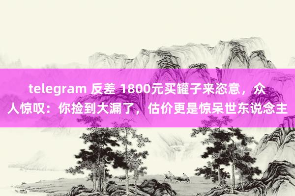 telegram 反差 1800元买罐子来恣意，众人惊叹：你捡到大漏了，估价更是惊呆世东说念主