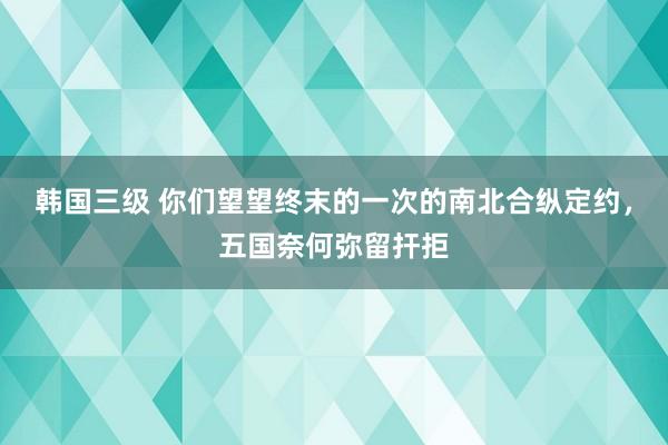 韩国三级 你们望望终末的一次的南北合纵定约，五国奈何弥留扞拒