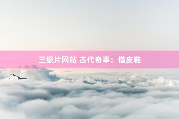 三级片网站 古代奇事：借皮鞋
