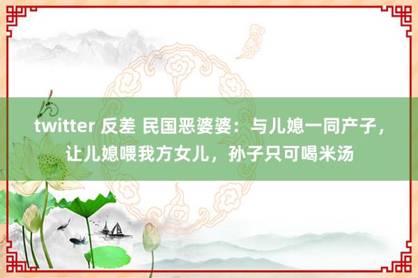 twitter 反差 民国恶婆婆：与儿媳一同产子，让儿媳喂我方女儿，孙子只可喝米汤