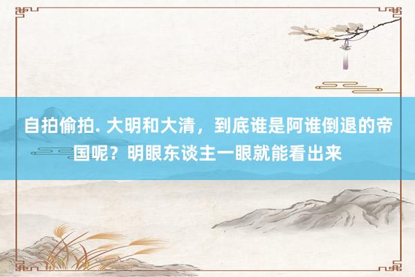 自拍偷拍. 大明和大清，到底谁是阿谁倒退的帝国呢？明眼东谈主一眼就能看出来