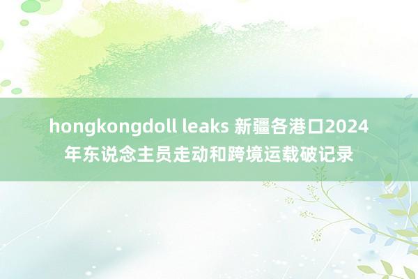 hongkongdoll leaks 新疆各港口2024年东说念主员走动和跨境运载破记录