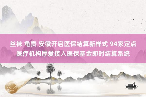 丝袜 龟责 安徽开启医保结算新样式 94家定点医疗机构厚爱接入医保基金即时结算系统
