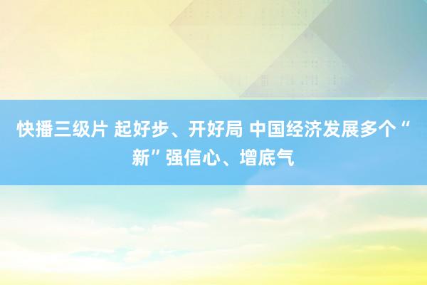快播三级片 起好步、开好局 中国经济发展多个“新”强信心、增底气