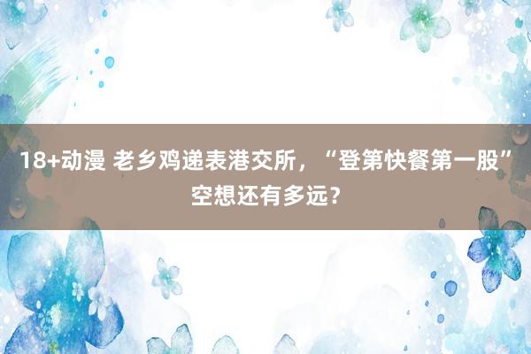 18+动漫 老乡鸡递表港交所，“登第快餐第一股”空想还有多远？