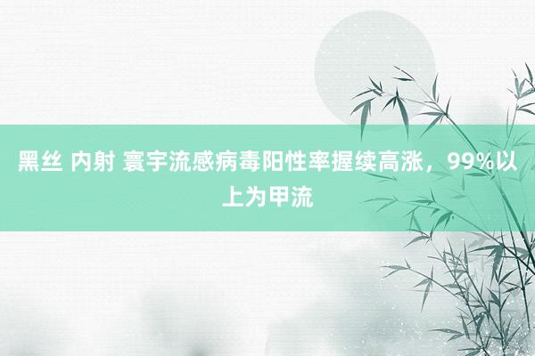 黑丝 内射 寰宇流感病毒阳性率握续高涨,99%以上为甲流