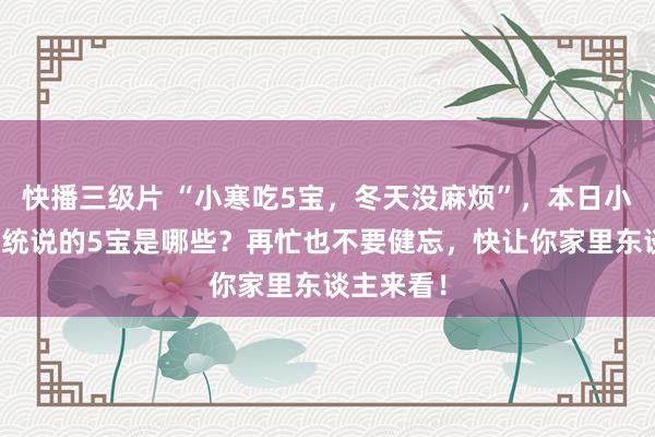 快播三级片 “小寒吃5宝，冬天没麻烦”，本日小寒，老传统说的5宝是哪些？再忙也不要健忘，快让你家里东谈主来看！