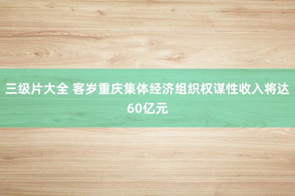 三级片大全 客岁重庆集体经济组织权谋性收入将达60亿元