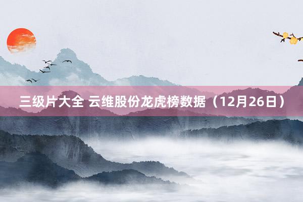三级片大全 云维股份龙虎榜数据(12月26日)