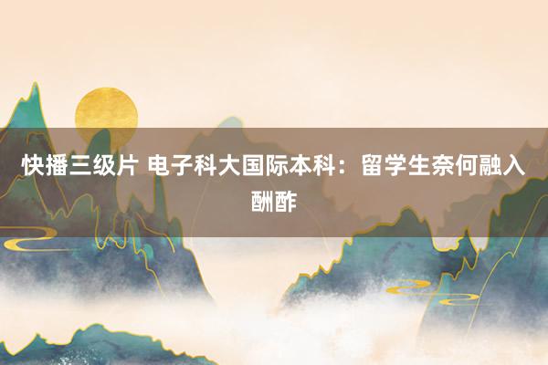 快播三级片 电子科大国际本科：留学生奈何融入酬酢
