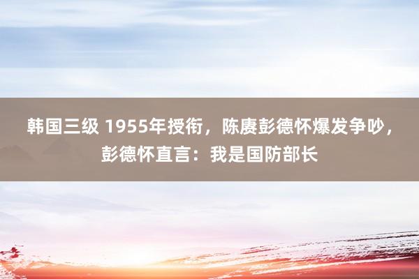 韩国三级 1955年授衔，陈赓彭德怀爆发争吵，彭德怀直言：我是国防部长