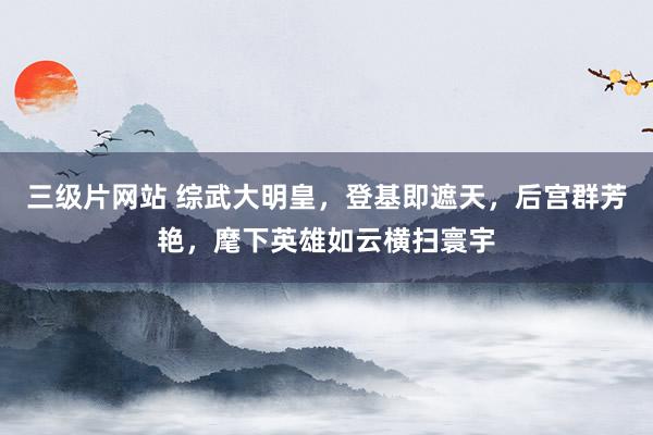 三级片网站 综武大明皇，登基即遮天，后宫群芳艳，麾下英雄如云横扫寰宇