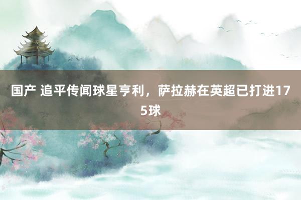 国产 追平传闻球星亨利,萨拉赫在英超已打进175球