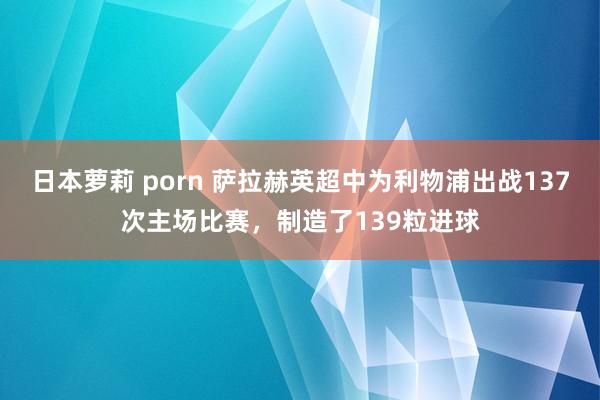 日本萝莉 porn 萨拉赫英超中为利物浦出战137次主场比赛,制造了139粒进球