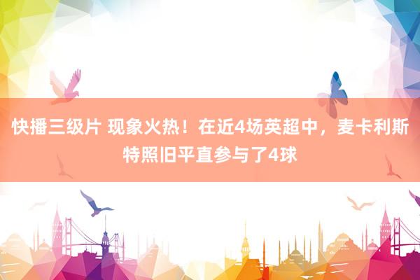 快播三级片 现象火热!在近4场英超中,麦卡利斯特照旧平直参与了4球