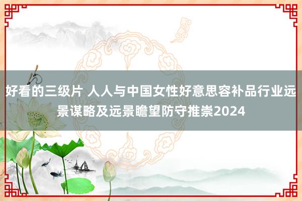 好看的三级片 人人与中国女性好意思容补品行业远景谋略及远景瞻望防守推崇2024