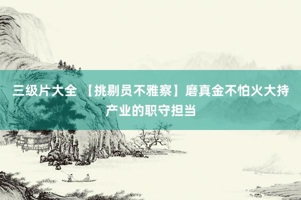 三级片大全 【挑剔员不雅察】磨真金不怕火大持产业的职守担当