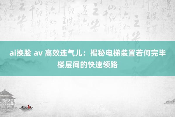 ai换脸 av 高效连气儿:揭秘电梯装置若何完毕楼层间的快速领路