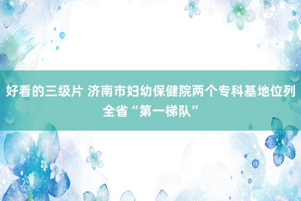 好看的三级片 济南市妇幼保健院两个专科基地位列全省“第一梯队”